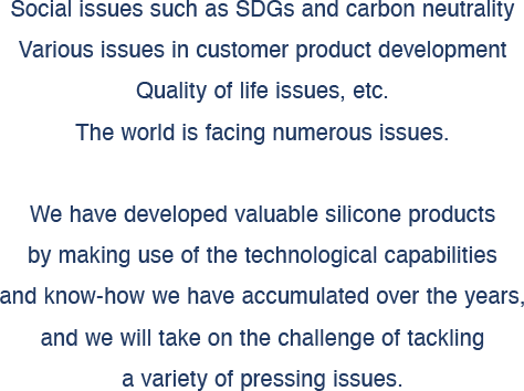Social issues such as SDGs and carbon neutrality, 
Various issues in customer product development, 
Quality of life issues, etc. 
The world is facing numerous issues. 
We have developed valuable silicone products by making use of the technological capabilities and know-how we have accumulated over the years, and we will take on the challenge of tackling a variety of pressing issues.