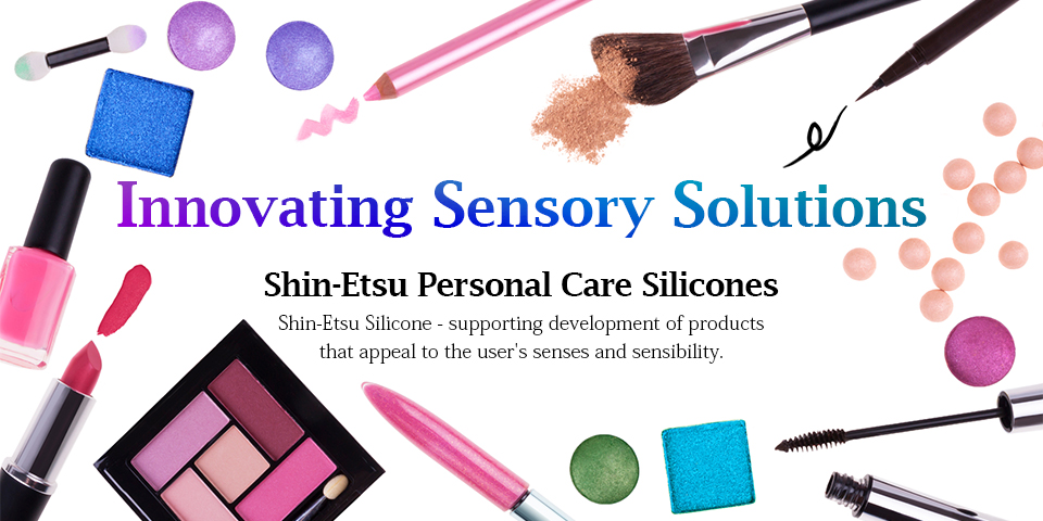 Innovating Sensory Solutions - Shin-Etsu Personal Care Silicones: Shin-Etsu Silicone - supporting development of products that appeal to the user's senses and sensibility.